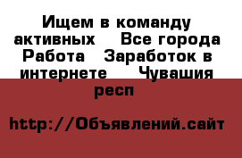 Ищем в команду активных. - Все города Работа » Заработок в интернете   . Чувашия респ.